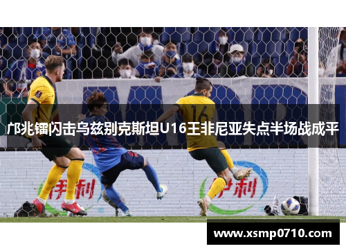 邝兆镭闪击乌兹别克斯坦U16王非尼亚失点半场战成平 邝兆镭闪击乌兹别克斯坦U16王非尼亚失点半场战成平