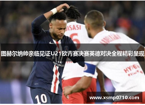 图赫尔纳帅亲临见证U21欧青赛决赛英德对决全程精彩呈现 图赫尔纳帅亲临见证U21欧青赛决赛英德对决全程精彩呈现